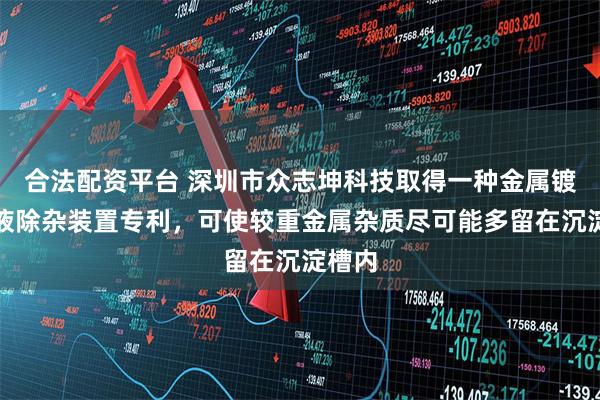 合法配资平台 深圳市众志坤科技取得一种金属镀镍槽液除杂装置专